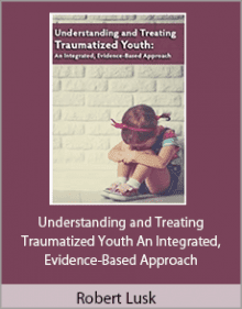 Robert Lusk - Understanding and Treating Traumatized Youth An Integrated, Evidence-Based Approach.